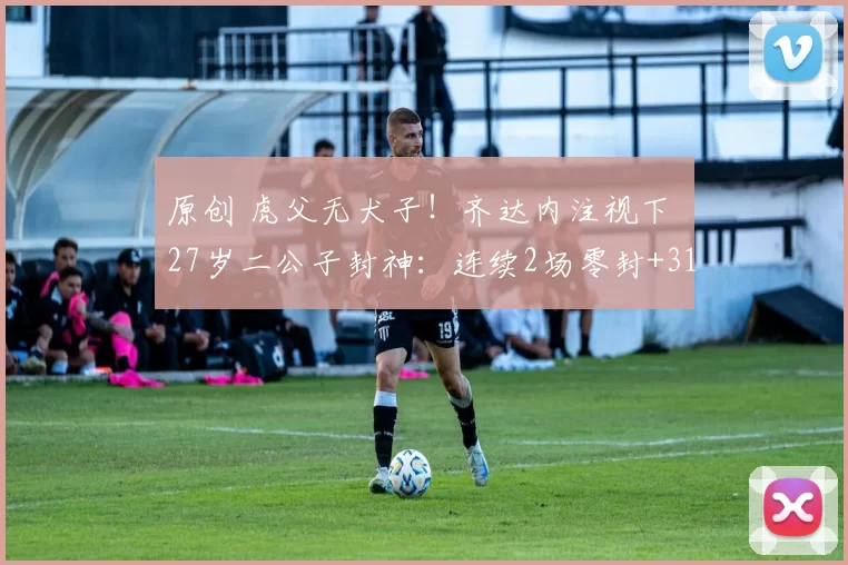 原创 虎父无犬子！齐达内注视下 27岁二公子封神：连续2场零封+31年首人