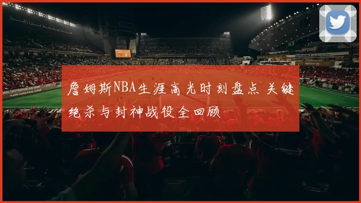 詹姆斯NBA生涯高光时刻盘点 关键绝杀与封神战役全回顾