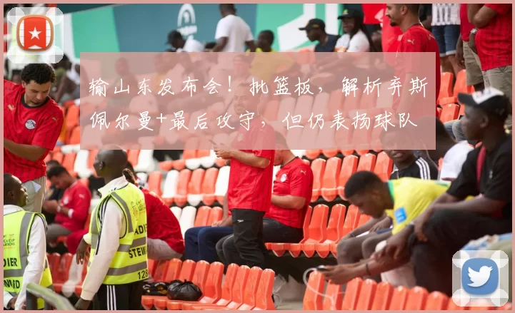 输山东发布会！批篮板，解析弃斯佩尔曼+最后攻守，但仍表扬球队