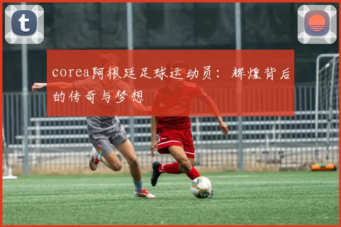 corea阿根廷足球运动员：辉煌背后的传奇与梦想