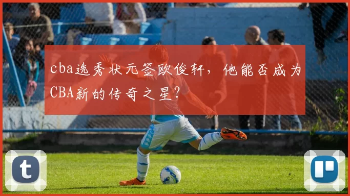 cba选秀状元签欧俊轩，他能否成为CBA新的传奇之星？