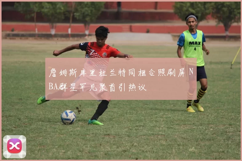 詹姆斯库里杜兰特同框合照刷屏 NBA群星罕见聚首引热议