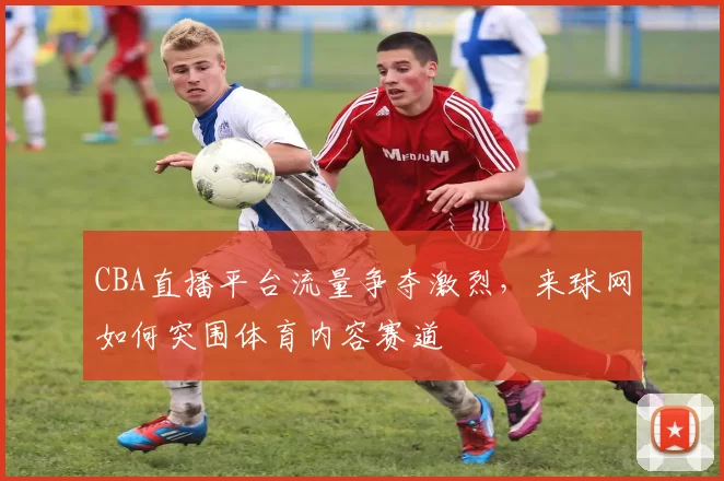 CBA直播平台流量争夺激烈，来球网如何突围体育内容赛道