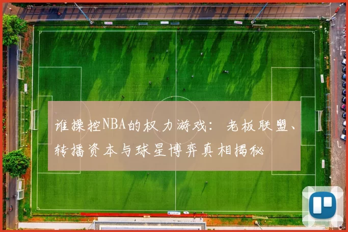 谁操控NBA的权力游戏:老板联盟、转播资本与球星博弈真相揭秘