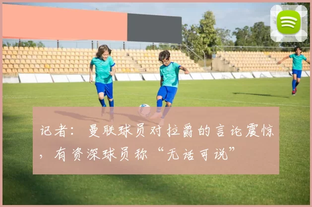 记者：曼联球员对拉爵的言论震惊，有资深球员称“无话可说”