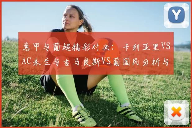 意甲与葡超精彩对决:卡利亚里VSAC米兰与吉马良斯VS葡国民分析与比分预测_比赛_战术_国米
