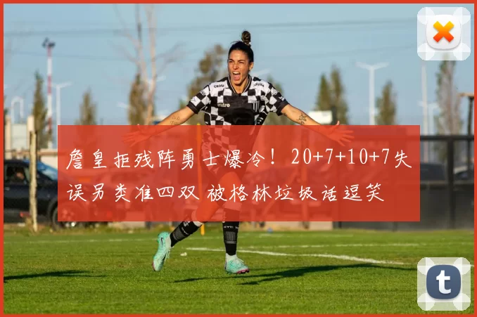 詹皇拒残阵勇士爆冷！20+7+10+7失误另类准四双 被格林垃圾话逗笑