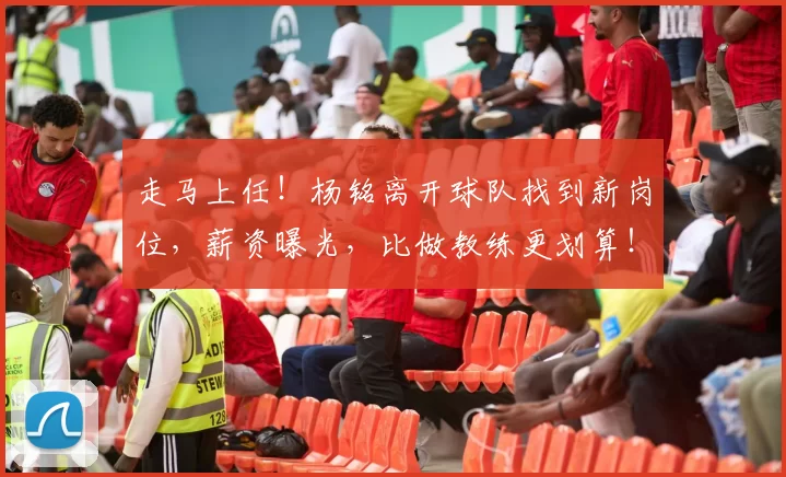 走马上任！杨铭离开球队找到新岗位，薪资曝光，比做教练更划算！