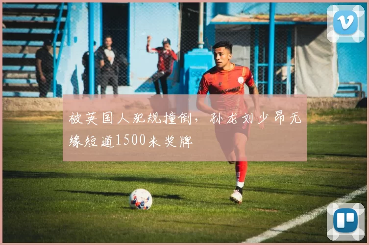 被英国人犯规撞倒，孙龙刘少昂无缘短道1500米奖牌