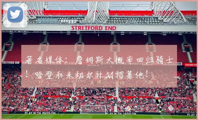 著名媒体：詹姆斯大概率回归骑士！哈登和米切尔计划招募他！