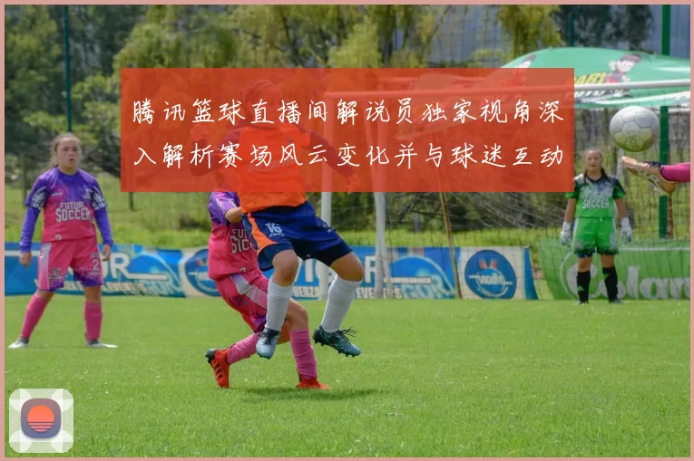 腾讯篮球直播间解说员独家视角深入解析赛场风云变化并与球迷互动