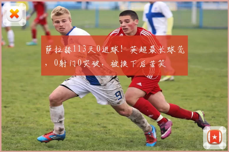萨拉赫113天0进球！英超最长球荒，0射门0突破，被换下后苦笑