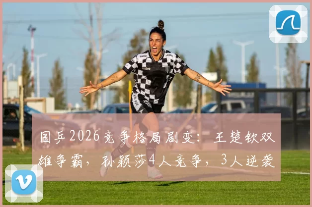 国乒2026竞争格局剧变：王楚钦双雄争霸，孙颖莎4人竞争，3人逆袭