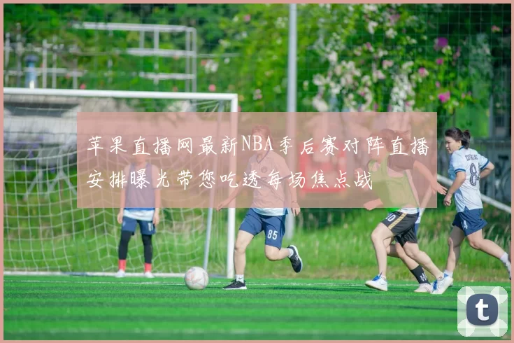 苹果直播网最新NBA季后赛对阵直播安排曝光带您吃透每场焦点战