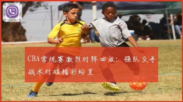 CBA常规赛激烈对阵回放：强队交手战术对碰精彩纷呈