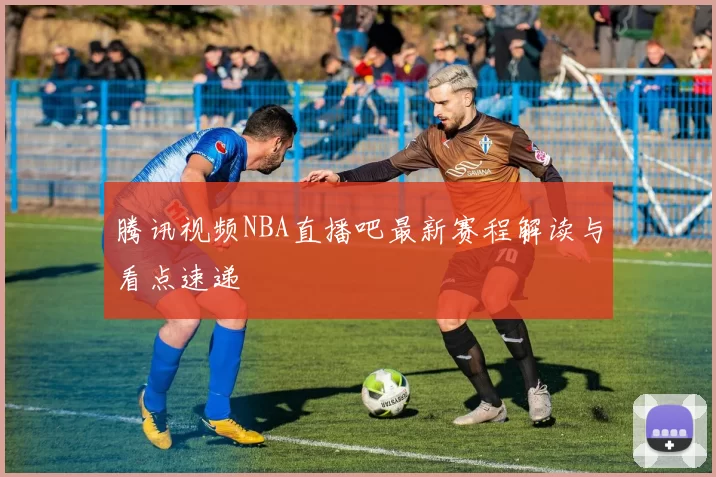 腾讯视频NBA直播吧最新赛程解读与看点速递