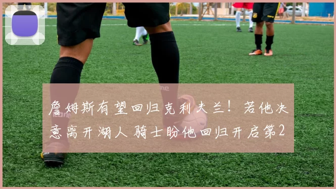 詹姆斯有望回归克利夫兰!若他决意离开湖人 骑士盼他回归开启第24个