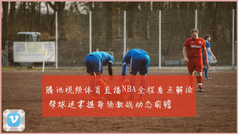 腾讯视频体育直播NBA全程看点解读 帮球迷掌握每场激战动态前瞻
