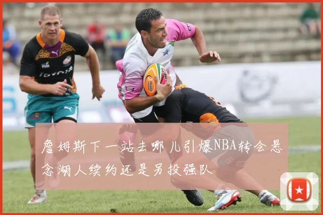 詹姆斯下一站去哪儿引爆NBA转会悬念湖人续约还是另投强队