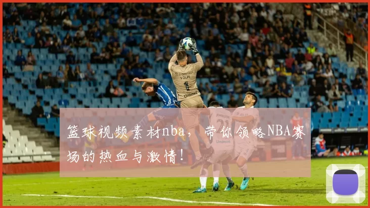 篮球视频素材nba,带你领略NBA赛场的热血与激情!