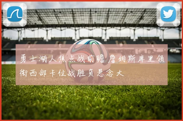 勇士湖人焦点战前瞻 詹姆斯库里领衔西部卡位战胜负悬念大