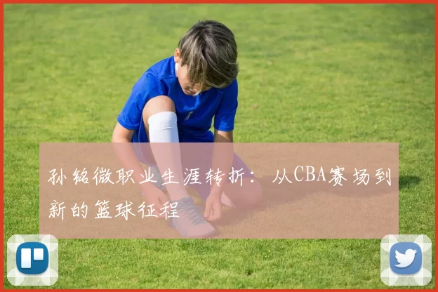 孙铭微职业生涯转折:从CBA赛场到新的篮球征程