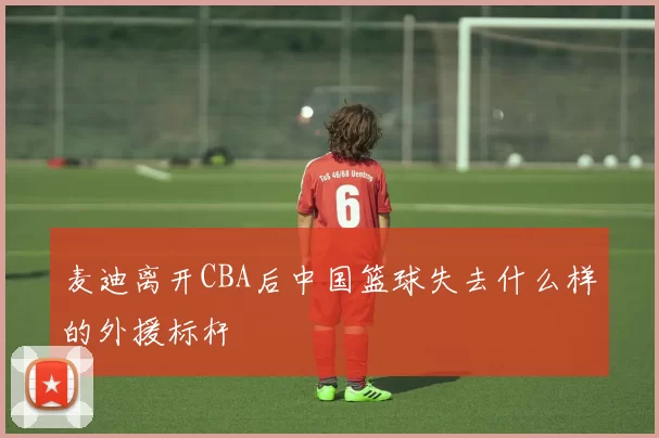 麦迪离开CBA后中国篮球失去什么样的外援标杆