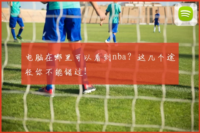 电脑在哪里可以看到nba?这几个途径你不能错过!