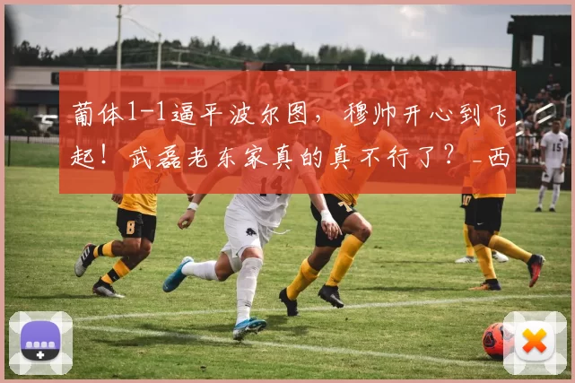 葡体1-1逼平波尔图,穆帅开心到飞起!武磊老东家真的真不行了?_西班牙人队_西甲_西班牙人