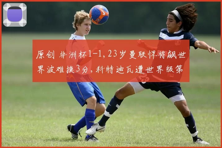 原创 非洲杯1-1,23岁曼联悍将飙世界波难换3分,科特迪瓦遭世界级第57逼平