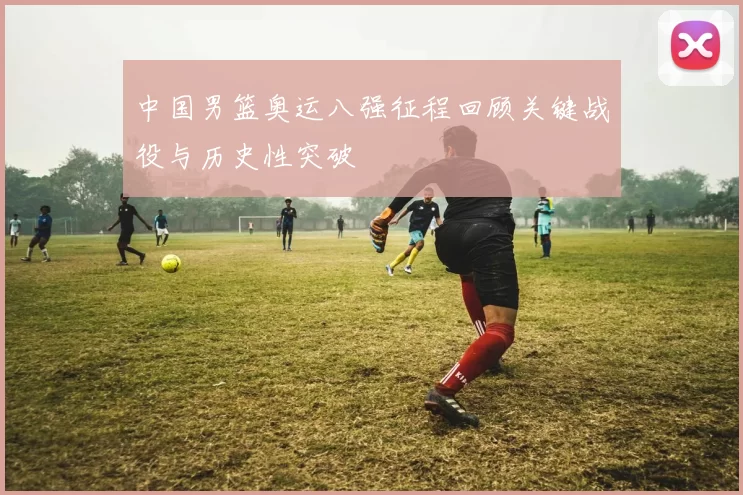 中国男篮奥运八强征程回顾关键战役与历史性突破