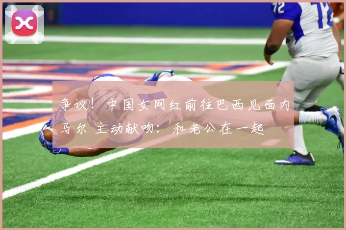 争议!中国女网红前往巴西见面内马尔 主动献吻:和老公在一起