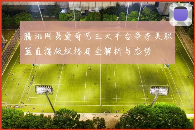 腾讯网易爱奇艺三大平台争夺美职篮直播版权格局全解析与态势