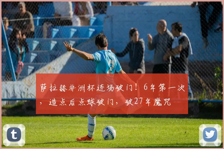萨拉赫非洲杯连场破门!6年第一次,造点后点球破门,破27年魔咒