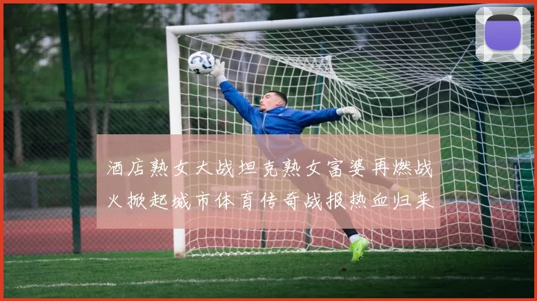 酒店熟女大战坦克熟女富婆再燃战火掀起城市体育传奇战报热血归来