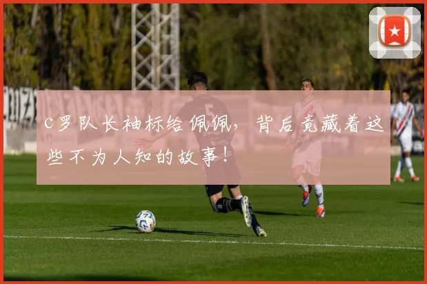 c罗队长袖标给佩佩,背后竟藏着这些不为人知的故事!