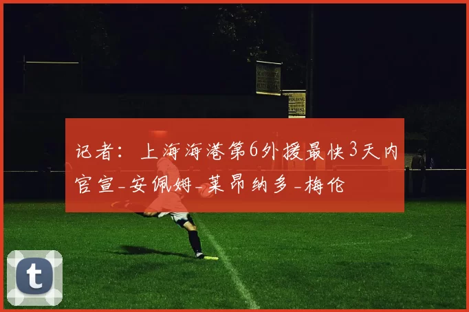 记者：上海海港第6外援最快3天内官宣_安佩姆_莱昂纳多_梅伦