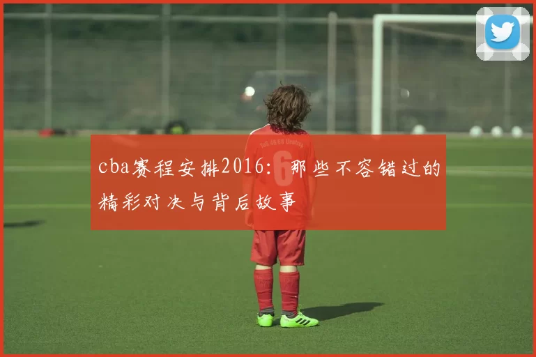 cba赛程安排2016:那些不容错过的精彩对决与背后故事