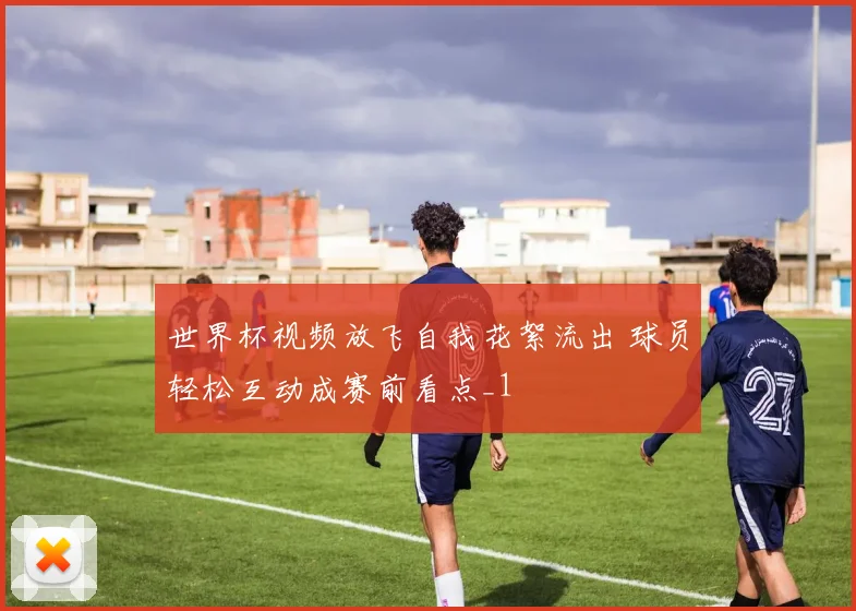 世界杯视频放飞自我花絮流出 球员轻松互动成赛前看点_1