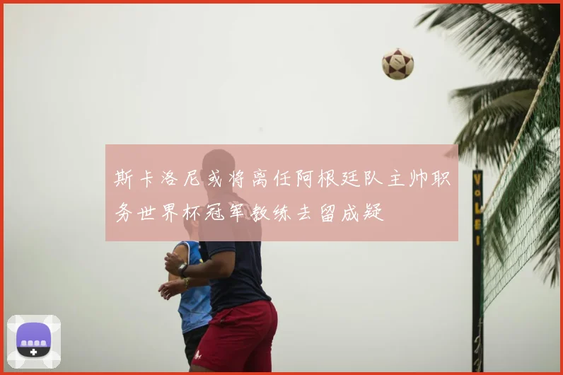 斯卡洛尼或将离任阿根廷队主帅职务世界杯冠军教练去留成疑