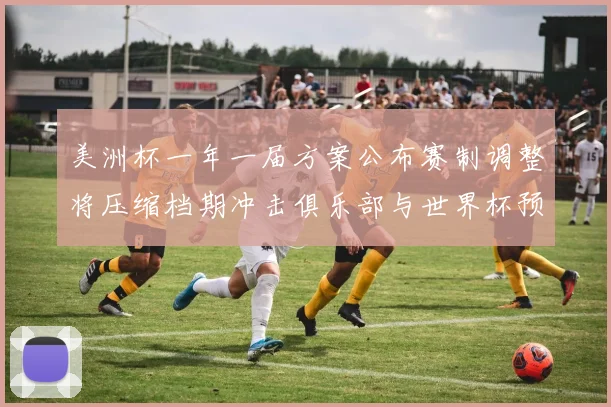 美洲杯一年一届方案公布赛制调整将压缩档期冲击俱乐部与世界杯预选